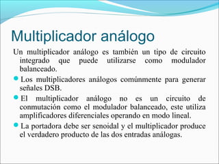 Multiplicador análogo
Un multiplicador análogo es también un tipo de circuito
integrado que puede utilizarse como modulador
balanceado.
Los multiplicadores análogos comúnmente para generar
señales DSB.
El multiplicador análogo no es un circuito de
conmutación como el modulador balanceado, este utiliza
amplificadores diferenciales operando en modo lineal.
La portadora debe ser senoidal y el multiplicador produce
el verdadero producto de las dos entradas análogas.
 