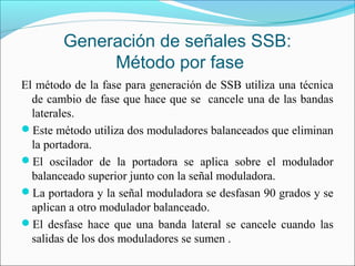 Generación de señales SSB:
Método por fase
El método de la fase para generación de SSB utiliza una técnica
de cambio de fase que hace que se cancele una de las bandas
laterales.
Este método utiliza dos moduladores balanceados que eliminan
la portadora.
El oscilador de la portadora se aplica sobre el modulador
balanceado superior junto con la señal moduladora.
La portadora y la señal moduladora se desfasan 90 grados y se
aplican a otro modulador balanceado.
El desfase hace que una banda lateral se cancele cuando las
salidas de los dos moduladores se sumen .
 