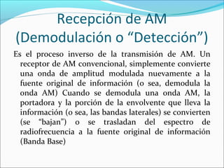Recepción de AM
(Demodulación o “Detección”)
Es el proceso inverso de la transmisión de AM. Un
receptor de AM convencional, simplemente convierte
una onda de amplitud modulada nuevamente a la
fuente original de información (o sea, demodula la
onda AM) Cuando se demodula una onda AM, la
portadora y la porción de la envolvente que lleva la
información (o sea, las bandas laterales) se convierten
(se “bajan”) o se trasladan del espectro de
radiofrecuencia a la fuente original de información
(Banda Base)
 