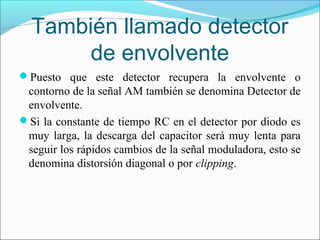 También llamado detector
de envolvente
Puesto que este detector recupera la envolvente o
contorno de la señal AM también se denomina Detector de
envolvente.
Si la constante de tiempo RC en el detector por diodo es
muy larga, la descarga del capacitor será muy lenta para
seguir los rápidos cambios de la señal moduladora, esto se
denomina distorsión diagonal o por clipping.
 