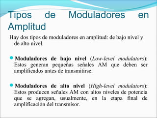 Tipos de Moduladores en
Amplitud
Hay dos tipos de moduladores en amplitud: de bajo nivel y
de alto nivel.
Moduladores de bajo nivel (Low-level modulators):
Estos generan pequeñas señales AM que deben ser
amplificados antes de transmitirse.
Moduladores de alto nivel (High-level modulators):
Estos producen señales AM con altos niveles de potencia
que se agregan, usualmente, en la etapa final de
amplificación del transmisor.
 