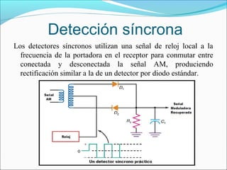 Detección síncrona
Los detectores síncronos utilizan una señal de reloj local a la
frecuencia de la portadora en el receptor para conmutar entre
conectada y desconectada la señal AM, produciendo
rectificación similar a la de un detector por diodo estándar.
 
