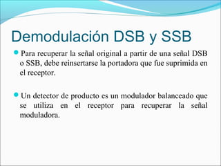 Demodulación DSB y SSB
Para recuperar la señal original a partir de una señal DSB
o SSB, debe reinsertarse la portadora que fue suprimida en
el receptor.
Un detector de producto es un modulador balanceado que
se utiliza en el receptor para recuperar la señal
moduladora.
 