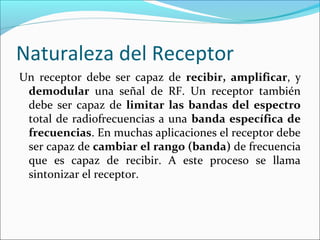Naturaleza del Receptor
Un receptor debe ser capaz de recibir, amplificar, y
demodular una señal de RF. Un receptor también
debe ser capaz de limitar las bandas del espectro
total de radiofrecuencias a una banda específica de
frecuencias. En muchas aplicaciones el receptor debe
ser capaz de cambiar el rango (banda) de frecuencia
que es capaz de recibir. A este proceso se llama
sintonizar el receptor.
 