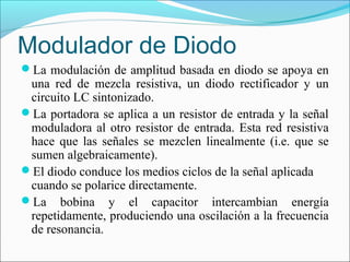Modulador de Diodo
La modulación de amplitud basada en diodo se apoya en
una red de mezcla resistiva, un diodo rectificador y un
circuito LC sintonizado.
La portadora se aplica a un resistor de entrada y la señal
moduladora al otro resistor de entrada. Esta red resistiva
hace que las señales se mezclen linealmente (i.e. que se
sumen algebraicamente).
El diodo conduce los medios ciclos de la señal aplicada
cuando se polarice directamente.
La bobina y el capacitor intercambian energía
repetidamente, produciendo una oscilación a la frecuencia
de resonancia.
 