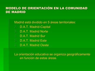 MODELO DE ORIENTACIÓN EN LA COMUNIDAD
DE MADRID


   Madrid está dividido en 5 áreas territoriales:
   2. D.A.T. Madrid-Capital
   3. D.A.T. Madrid Norte
   4. D.A.T. Madrid Sur
   5. D.A.T. Madrid Este
   6. D.A.T. Madrid Oeste

   La orientación educativa se organiza geográficamente
       en función de estas áreas.
 