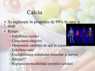 Calciu  Se regăseşte în proporţie de 99% în oase şi dinţi Roluri : Fortifierea oaselor Coagularea sângelui Menţinerea cantităţii de apă în organism Echilibru ionic Excitabilitatea sistemului muscular şi nervos Alergie!!! Reglarea permeabilităţii pereţilor celulari 