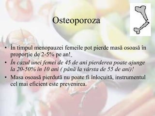 Osteoporoza  În timpul menopauzei femeile pot pierde masă osoasă în proporţie de 2-5% pe an!   În cazul unei femei de 45 de ani pierderea poate ajunge la 20-50% în 10 ani ( până la vârsta de 55 de ani)!   Masa osoasă pierdută nu poate fi înlocuită, instrumentul cel mai eficient este prevenirea. 