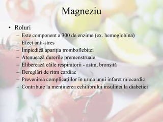 Magneziu Roluri Este component a 300 de enzime (ex. hemoglobina) Efect anti-stres Împiedică apariţia tromboflebitei  Atenuează durerile premenstruale Eliberează căile respiratorii - astm, bronşită Deregl ări de ritm  cardiac Prevenirea complicaţiilor în urma unui infarct miocardic Contribuie la menţinerea echilibrului insulinei la diabetici 