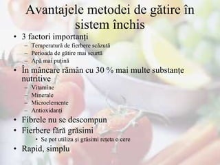 Avantajele metodei de gătire în sistem închis 3 factori importanţi Temperatură de fierbere scăzută Perioada de gătire mai scurtă Apă mai puţină În mâncare rămân cu 30 % mai multe substanţe nutritive Vitamine Minerale  Microelemente  Antioxidanţi Fibrele nu se descompun Fierbere fără grăsimi Se pot utiliza şi grăsimi reţeta o cere Rapid, simplu 