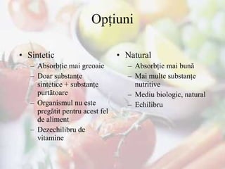 Opţiuni Sintetic  Absorbţie mai greoaie Doar substanţe sintetice  +  substanţe purtătoare Organismul nu este pregătit pentru acest fel de aliment Dezechilibru de vitamine Natural  Absorbţie mai bună Mai multe substanţe nutritive Mediu biologic, natural Echilibru 