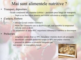 Mai sunt alimentele nutritive ? Transport, depozitare -  Scade conţinutul de vitamine ( citrice  – perioada prea lungă de transport) După ce au fost culese plantele mai trăiesc utilizându - şi propriile resurse Cur ăţire, fierbere -  decojire (coajă conţine vitamine!) Multe din vitaminele care se dizolvă în apă, sunt sensibile la temperaturi ridicate, acizi şi săruri La temperaturi de peste 60°C majoritatea substanţelor nutritive se descompun Prelucrare  congelare: conţin chiar cu 50% mai puţine vitamine decât cele proaspete decorticare: cerealele prelucrate conţin cu 90% mai puţine vitamine procesul de obţinere a cerealelor integrale este  mai scump – se mucegăiesc repede 