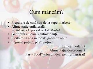 Cum mâncă m ? Preparate de casă sau de la supermarket? Alimentaţie unilaterală Străinilor le place  doar  1 săptămână Gătit fără culoare - antioxidanţi Fierbere în apă în loc de gătire în abur Legume puţine, peşte puţin Lumea modernă Alimentaţie dezordonată Fast- Food” – locul ideal pentru îngrăşat! 
