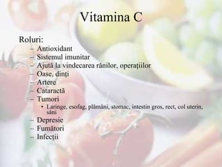 Vitamina C Roluri : Antioxidant  Sistemul imunitar Ajută la vindecarea rănilor, operaţii lor Oase, dinţi Artere  Cataractă  Tumori  Laringe, esofag, plămâni, stomac, intestin gros, rect, col uterin, sâni Depresie F umători  Infecţii  