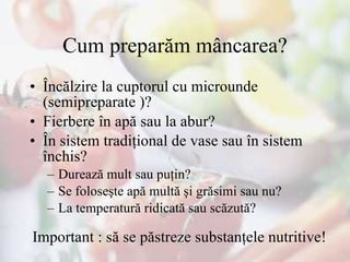 Cum preparăm mâncarea? Încălzire la cuptorul cu microunde  (semipreparate )? Fierbere în apă sau la abur? În sistem tradiţional de vase sau în sistem închis? Durează mult sau puţin? Se foloseşte apă multă şi grăsimi sau nu? La temperatură ridicată sau scăzută? Important : să se păstreze substanţele nutritive! 