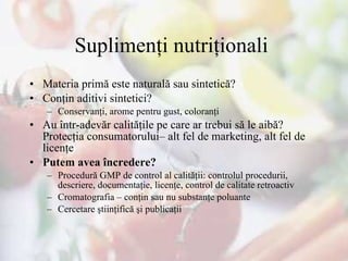 Suplimenţi nutriţionali   Materia primă este naturală sau sintetică?  Conţin aditivi sintetici? Conservanţi, arome pentru gust, coloranţi Au într-adevăr calităţile pe care ar trebui să le aibă? Protecţia consumatorului– alt fel de marketing, alt fel de licenţe Putem avea încredere? Procedură GMP de control al calităţii: controlul procedurii, descriere, documentaţie, licenţe, control de calitate retroactiv Cromatografia – conţin sau nu substanţe poluante Cercetare ştiinţifică şi publicaţii 
