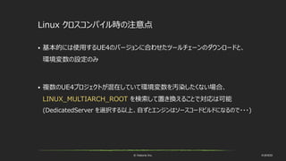 © historia Inc. #UE4DD
Linux クロスコンパイル時の注意点
 基本的には使用するUE4のバージョンに合わせたツールチェーンのダウンロードと、
環境変数の設定のみ
 複数のUE4プロジェクトが混在していて環境変数を汚染したくない場合、
LINUX_MULTIARCH_ROOT を検索して置き換えることで対応は可能
(DedicatedServer を選択する以上、自ずとエンジンはソースコードビルドになるので・・・)
 
