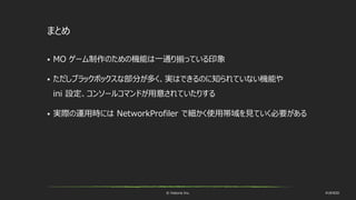 © historia Inc. #UE4DD
まとめ
 MO ゲーム制作のための機能は一通り揃っている印象
 ただしブラックボックスな部分が多く、実はできるのに知られていない機能や
ini 設定、コンソールコマンドが用意されていたりする
 実際の運用時には NetworkProfiler で細かく使用帯域を見ていく必要がある
 