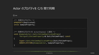 © historia Inc. #UE4DD
Actor のプロパティを C/S 間で同期
C++
/** 同期するプロパティ */
UPROPERTY(Replicated)
int32 SampleProperty;
/** 同期するプロパティを ActorChannel に通知 */
void ASampleActor::GetLifetimeReplicatedProps(
TArray<FLifetimeProperty>& OutLifetimeProps) const
{
Super::GetLifetimeReplicatedProps(OutLifetimeProps);
DOREPLIFETIME(ASampleActor, SampleProperty);
}
 
