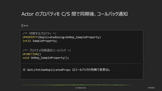 © historia Inc. #UE4DD
Actor のプロパティを C/S 間で同期後、コールバック通知
C++
/** 同期するプロパティ */
UPROPERTY(ReplicatedUsing=OnRep_SampleProperty)
int32 SampleProperty;
/** プロパティ同期通知コールバック */
UFUNCTION()
void OnRep_SampleProperty();
※ GetLifetimeReplicatedProps はコールバックの有無で変更なし
 
