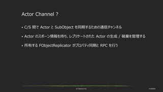 © historia Inc. #UE4DD
Actor Channel ?
 C/S 間で Actor と SubObject を同期するための通信チャンネル
 Actor のスポーン情報を持ち、レプリケートされた Actor の生成 / 破棄を管理する
 所有する FObjectReplicator がプロパティ同期と RPC を行う
 