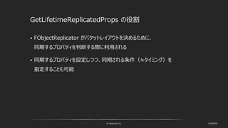 © historia Inc. #UE4DD
GetLifetimeReplicatedProps の役割
 FObjectReplicator がパケットレイアウトを決めるために、
同期するプロパティを判断する際に利用される
 同期するプロパティを設定しつつ、同期される条件（≒タイミング）を
指定することも可能
 
