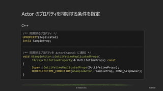 © historia Inc. #UE4DD
Actor のプロパティを同期する条件を指定
C++
/** 同期するプロパティ */
UPROPERTY(Replicated)
int32 SampleProp;
/** 同期するプロパティを ActorChannel に通知 */
void ASampleActor::GetLifetimeReplicatedProps(
TArray<FLifetimeProperty>& OutLifetimeProps) const
{
Super::GetLifetimeReplicatedProps(OutLifetimeProps);
DOREPLIFETIME_CONDITION(ASampleActor, SampleProp, COND_SkipOwner);
}
 