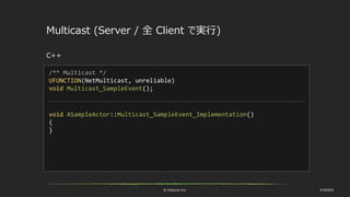 © historia Inc. #UE4DD
Multicast (Server / 全 Client で実行)
C++
/** Multicast */
UFUNCTION(NetMulticast, unreliable)
void Multicast_SampleEvent();
void ASampleActor::Multicast_SampleEvent_Implementation()
{
}
 