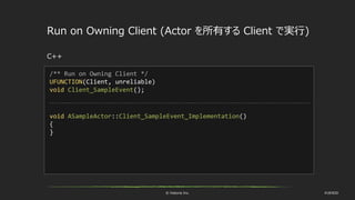 © historia Inc. #UE4DD
Run on Owning Client (Actor を所有する Client で実行)
C++
/** Run on Owning Client */
UFUNCTION(Client, unreliable)
void Client_SampleEvent();
void ASampleActor::Client_SampleEvent_Implementation()
{
}
 