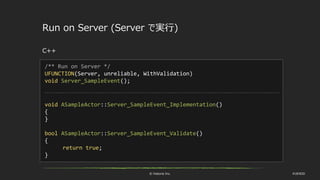 © historia Inc. #UE4DD
Run on Server (Server で実行)
C++
/** Run on Server */
UFUNCTION(Server, unreliable, WithValidation)
void Server_SampleEvent();
void ASampleActor::Server_SampleEvent_Implementation()
{
}
bool ASampleActor::Server_SampleEvent_Validate()
{
return true;
}
 