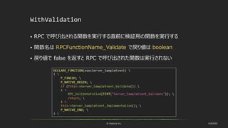 © historia Inc. #UE4DD
WithValidation
 RPC で呼び出される関数を実行する直前に検証用の関数を実行する
 関数名は RPCFunctionName_Validate で戻り値は boolean
 戻り値で false を返すと RPC で呼び出された関数は実行されない
 