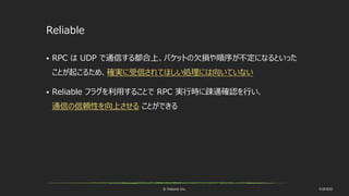 © historia Inc. #UE4DD
Reliable
 RPC は UDP で通信する都合上、パケットの欠損や順序が不定になるといった
ことが起こるため、確実に受信されてほしい処理には向いていない
 Reliable フラグを利用することで RPC 実行時に疎通確認を行い、
通信の信頼性を向上させる ことができる
 
