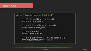 © historia Inc. #UE4DD
Server Only
AServerOnlyActor::AServerOnlyActor()
{
// プレイヤーが持つコントロール権
Role = ROLE_Authority;
// 他プレイヤーが持つコントロール権
RemoteRole = ROLE_None;
// 同期対象フラグ
bReplicates = false;
// 所有権を持つクライアントのみに同期するフラグ
bOnlyRelevantToOwner = false;
}
 