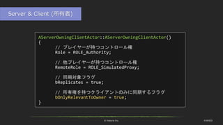 © historia Inc. #UE4DD
AServerOwningClientActor::AServerOwningClientActor()
{
// プレイヤーが持つコントロール権
Role = ROLE_Authority;
// 他プレイヤーが持つコントロール権
RemoteRole = ROLE_SimulatedProxy;
// 同期対象フラグ
bReplicates = true;
// 所有権を持つクライアントのみに同期するフラグ
bOnlyRelevantToOwner = true;
}
Server & Client (所有者)
 