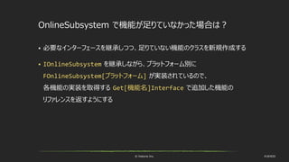 © historia Inc. #UE4DD
OnlineSubsystem で機能が足りていなかった場合は？
 必要なインターフェースを継承しつつ、足りていない機能のクラスを新規作成する
 IOnlineSubsystem を継承しながら、プラットフォーム別に
FOnlineSubsystem[プラットフォーム] が実装されているので、
各機能の実装を取得する Get[機能名]Interface で追加した機能の
リファレンスを返すようにする
 