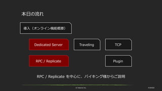 © historia Inc. #UE4DD
本日の流れ
TravelingDedicated Server
RPC / Replicate
導入（オンライン機能概要）
RPC / Replicate を中心に、バイキング様からご説明
TCP
Plugin
 