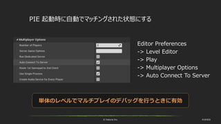 © historia Inc. #UE4DD
PIE 起動時に自動でマッチングされた状態にする
Editor Preferences
-> Level Editor
-> Play
-> Multiplayer Options
-> Auto Connect To Server
単体のレベルでマルチプレイのデバッグを行うときに有効
 