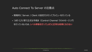 © historia Inc. #UE4DD
Auto Connect To Server の注意点
 簡易的に Server / Client の設定だけ行ってプレビューを行っている
 つまり C/S 間で正式な手続き（Control Channel でのメッセージング）
を行っていないため、レベル移動を行ってしまうと正常な結果にならない
 