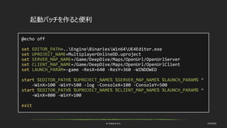 © historia Inc. #UE4DD
@echo off
set EDITOR_PATH=..EngineBinariesWin64UE4Editor.exe
set UPROJECT_NAME=MultiplayerOnlineDD.uproject
set SERVER_MAP_NAME=/Game/DeepDive/Maps/OpenUrl/OpenUrlServer
set CLIENT_MAP_NAME=/Game/DeepDive/Maps/OpenUrl/OpenUrlClient
set LAUNCH_PARAM=-game -ResX=640 -ResY=360 -WINDOWED
start %EDITOR_PATH% %UPROJECT_NAME% %SERVER_MAP_NAME% %LAUNCH_PARAM% ^
-WinX=100 -WinY=100 -log -ConsoleX=100 -ConsoleY=500
start %EDITOR_PATH% %UPROJECT_NAME% %CLIENT_MAP_NAME% %LAUNCH_PARAM% ^
-WinX=800 -WinY=100
exit
起動バッチを作ると便利
 