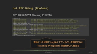 © historia Inc. #UE4DD
net.RPC.Debug [Boolean]
RPC 実行時のログを Warning で出力する
有効にした状態で LogNet でフィルターを設定すると
Traveling や Replicate の流れがよく見える
 