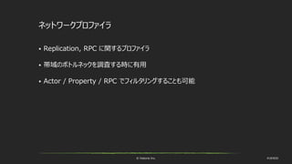 © historia Inc. #UE4DD
ネットワークプロファイラ
 Replication, RPC に関するプロファイラ
 帯域のボトルネックを調査する時に有用
 Actor / Property / RPC でフィルタリングすることも可能
 