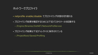 © historia Inc. #UE4DD
ネットワークプロファイラ
 netprofile enable/disable でプロファイリング状態を切り替える
 プロファイリング結果を確認するためには下記パスからツールを起動する
– /Engine/Binaries/DotNET/NetworkProfiler.exe
 プロファイリング結果は下記ディレクトリに保存されている
– /ProjectRoot/Saved/Profiling
 