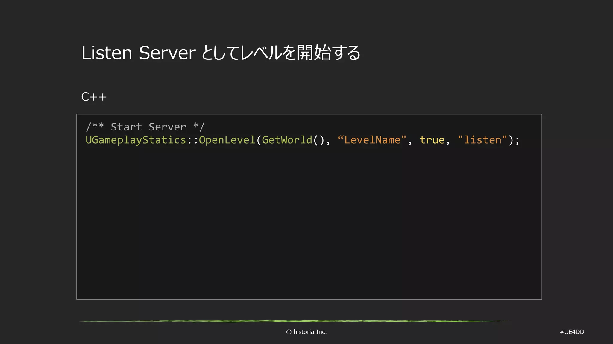 © historia Inc. #UE4DD
Listen Server としてレベルを開始する
C++
/** Start Server */
UGameplayStatics::OpenLevel(GetWorld(), “LevelName", true, "listen");
 