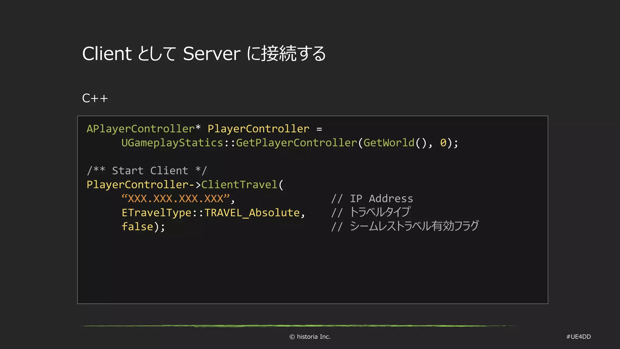 © historia Inc. #UE4DD
Client として Server に接続する
C++
APlayerController* PlayerController =
UGameplayStatics::GetPlayerController(GetWorld(), 0);
/** Start Client */
PlayerController->ClientTravel(
“XXX.XXX.XXX.XXX”, // IP Address
ETravelType::TRAVEL_Absolute, // トラベルタイプ
false); // シームレストラベル有効フラグ
 
