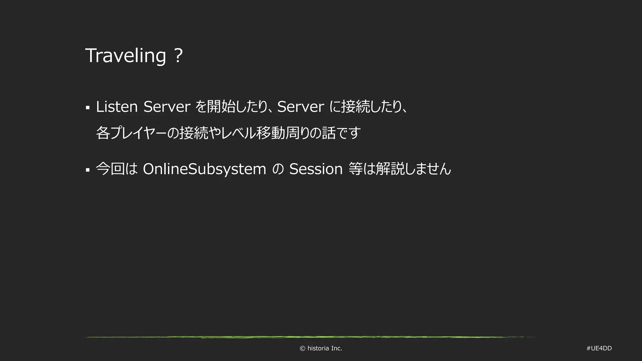 © historia Inc. #UE4DD
Traveling ?
 Listen Server を開始したり、Server に接続したり、
各プレイヤーの接続やレベル移動周りの話です
 今回は OnlineSubsystem の Session 等は解説しません
 