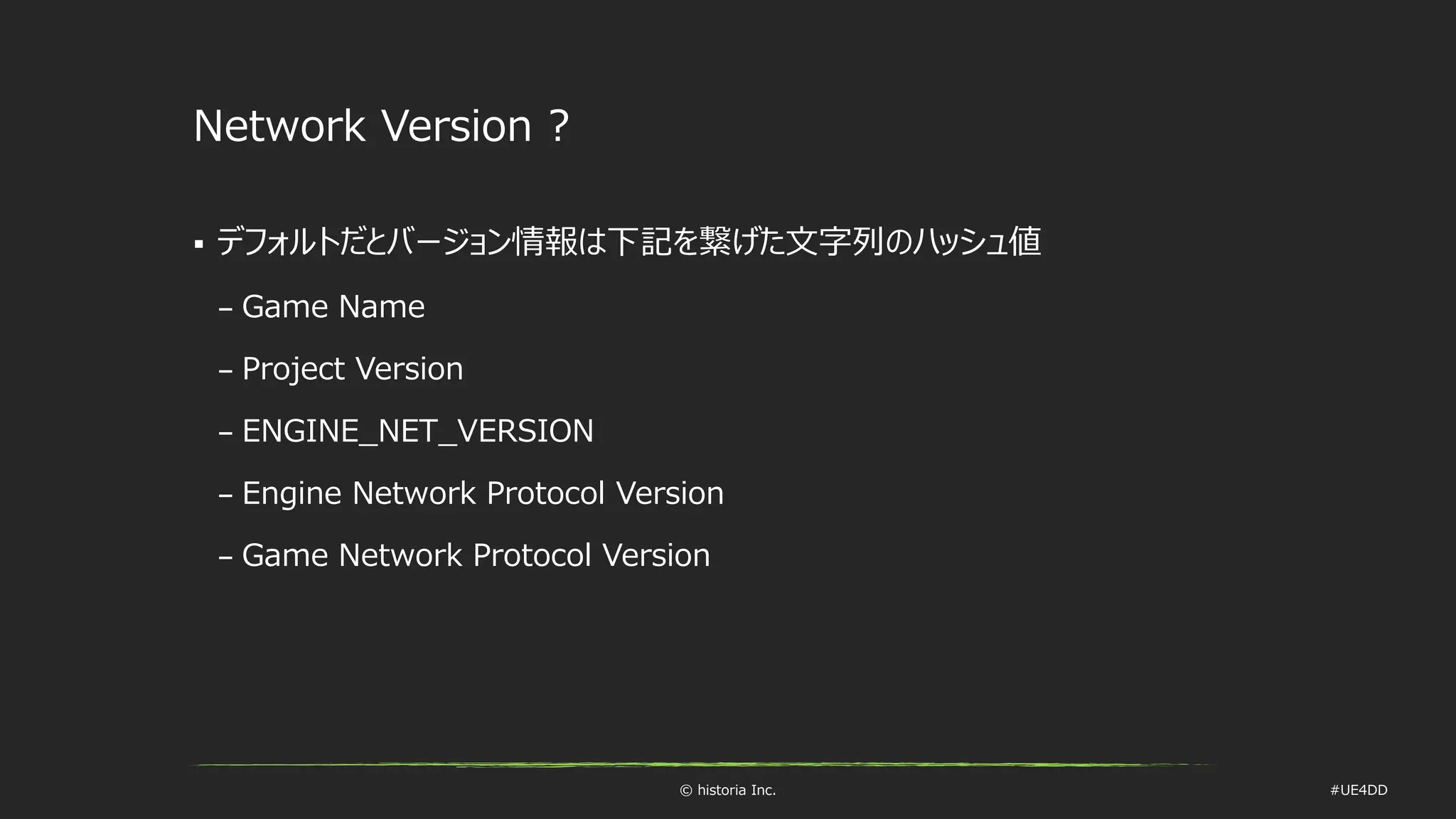 © historia Inc. #UE4DD
Network Version ?
 デフォルトだとバージョン情報は下記を繋げた文字列のハッシュ値
– Game Name
– Project Version
– ENGINE_NET_VERSION
– Engine Network Protocol Version
– Game Network Protocol Version
 