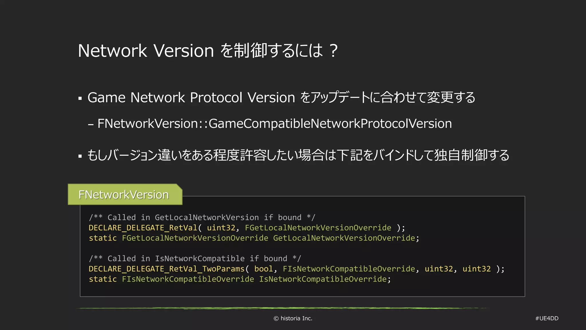 © historia Inc. #UE4DD
Network Version を制御するには ?
 Game Network Protocol Version をアップデートに合わせて変更する
– FNetworkVersion::GameCompatibleNetworkProtocolVersion
 もしバージョン違いをある程度許容したい場合は下記をバインドして独自制御する
/** Called in GetLocalNetworkVersion if bound */
DECLARE_DELEGATE_RetVal( uint32, FGetLocalNetworkVersionOverride );
static FGetLocalNetworkVersionOverride GetLocalNetworkVersionOverride;
/** Called in IsNetworkCompatible if bound */
DECLARE_DELEGATE_RetVal_TwoParams( bool, FIsNetworkCompatibleOverride, uint32, uint32 );
static FIsNetworkCompatibleOverride IsNetworkCompatibleOverride;
FNetworkVersion
 