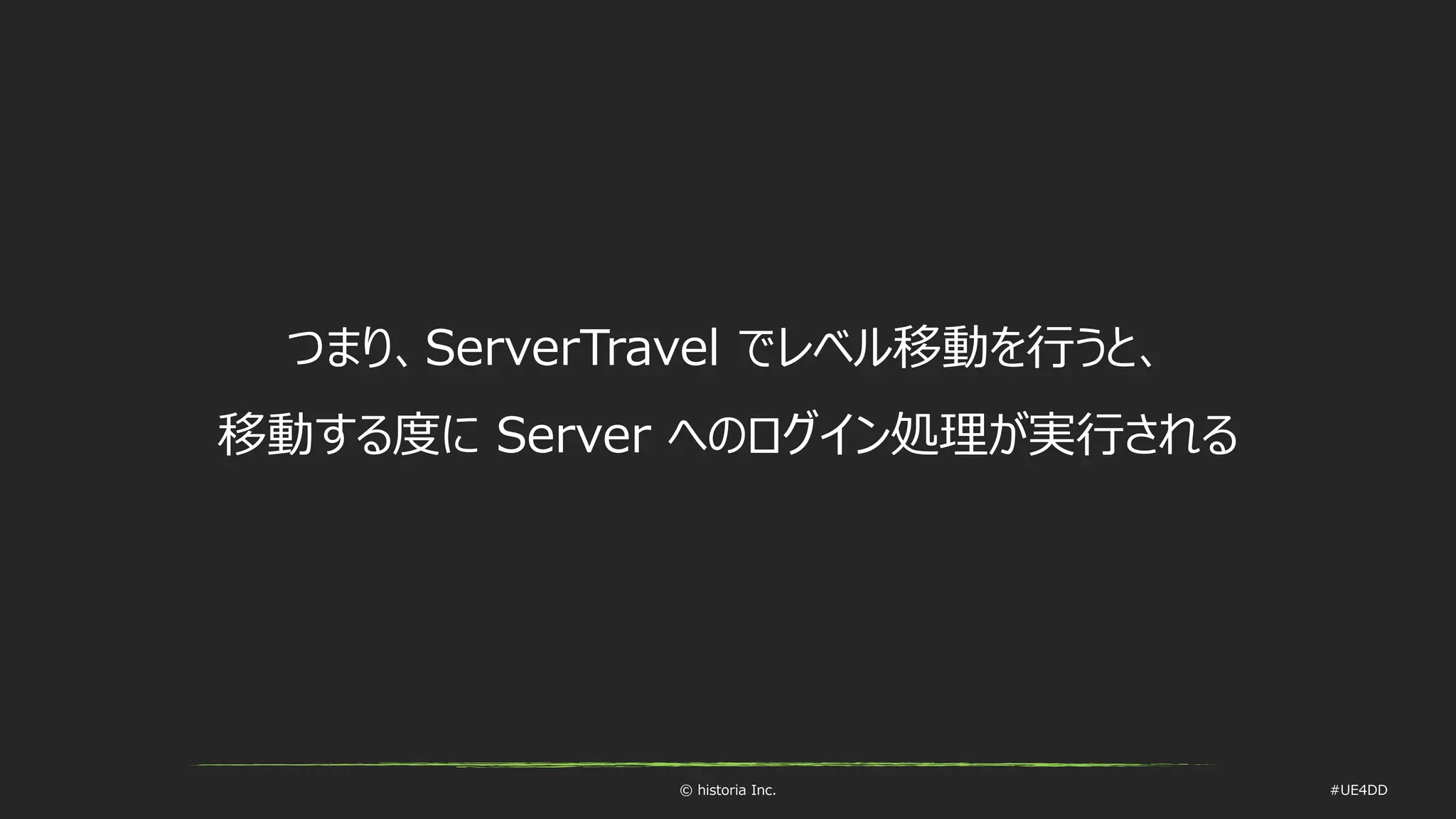© historia Inc. #UE4DD
つまり、ServerTravel でレベル移動を行うと、
移動する度に Server へのログイン処理が実行される
 