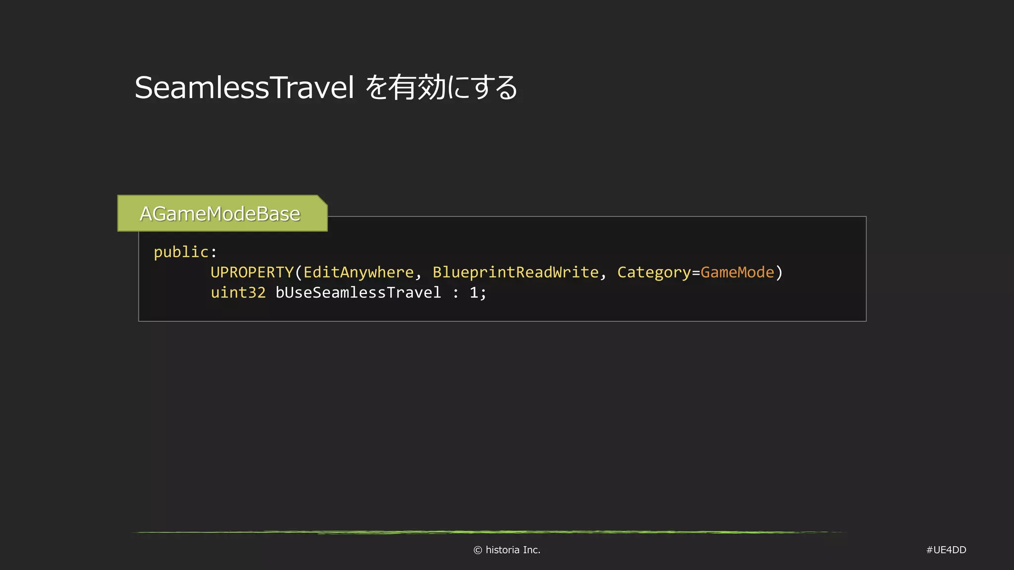 © historia Inc. #UE4DD
SeamlessTravel を有効にする
public:
UPROPERTY(EditAnywhere, BlueprintReadWrite, Category=GameMode)
uint32 bUseSeamlessTravel : 1;
AGameModeBase
 