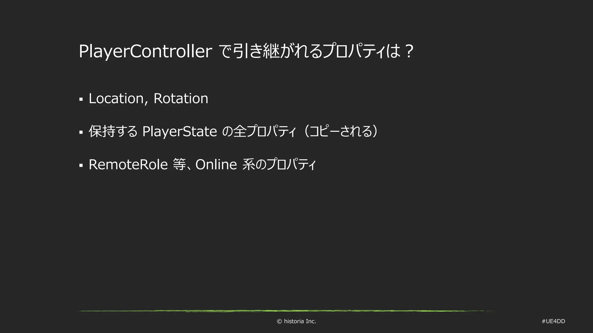 © historia Inc. #UE4DD
PlayerController で引き継がれるプロパティは？
 Location, Rotation
 保持する PlayerState の全プロパティ（コピーされる）
 RemoteRole 等、Online 系のプロパティ
 
